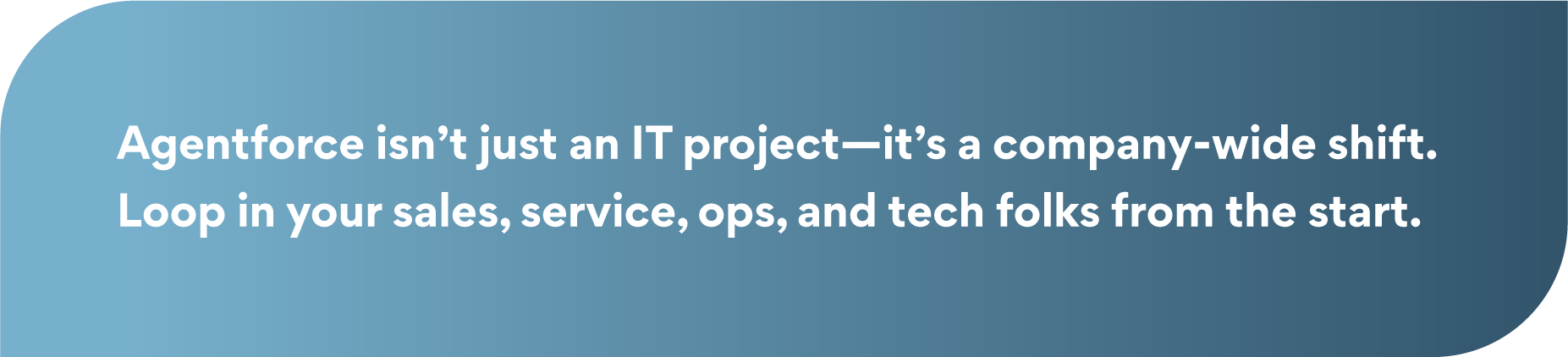 Let's create an Alt Text and Description for the pull quote graphic embedded in the blog "Best Practices for Planning Your Agentforce Roadmap" by Torrent Consulting. The descriptions will be concise, accessible, and aligned with the blog's theme. Alt Text A pull quote graphic with white text on a blue gradient background. The quote reads: "Agentforce isn’t just an IT project—it’s a company-wide shift. Loop in your sales, service, ops, and tech folks from the start."